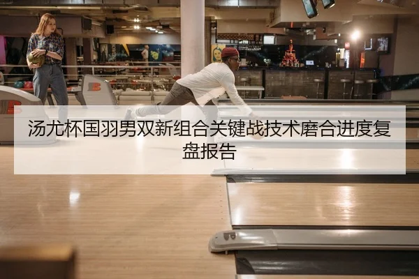 汤尤杯国羽男双新组合关键战技术磨合进度复盘报告